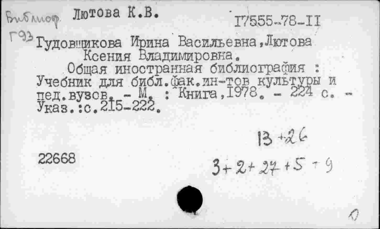 ﻿^уЛллло^> Лютова К.В.
17555-78-11
’?Гудовщикова Ирина Васильевна»Лютова Ксения Владимировна.
Общая иностранная библиография : Учебник для библ.фак.ин-тов культуры и пед.вузов. - М : Книга,1978. - 224 с. Указ. :с.215-22<!.
В
22668
